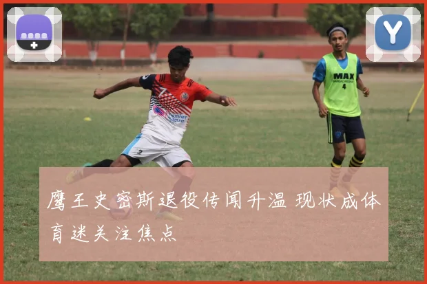 鹰王史密斯退役传闻升温 现状成体育迷关注焦点