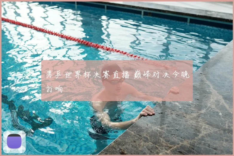 男乒世界杯决赛直播 巅峰对决今晚打响