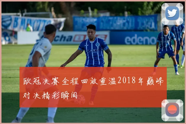 欧冠决赛全程回放重温2018年巅峰对决精彩瞬间