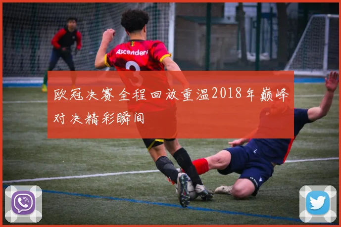 欧冠决赛全程回放重温2018年巅峰对决精彩瞬间