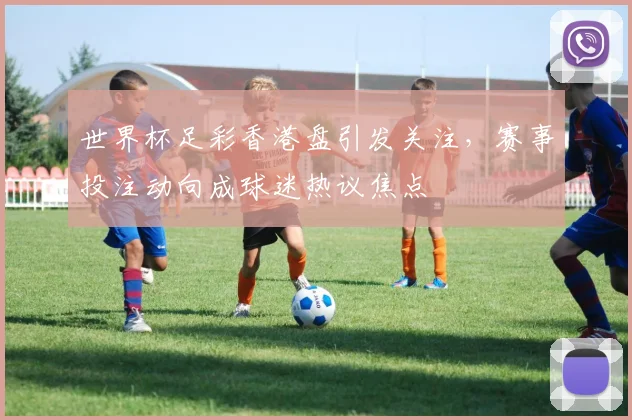 世界杯足彩香港盘引发关注，赛事投注动向成球迷热议焦点