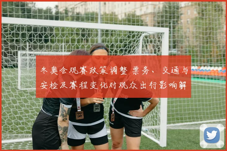 冬奥会观赛政策调整 票务、交通与安检及赛程变化对观众出行影响解读