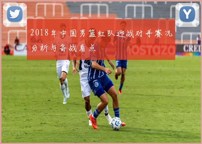2018年中国男篮红队迎战对手赛况分析与备战看点