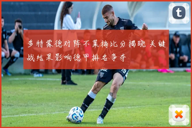 多特蒙德对阵不莱梅比分揭晓 关键战结果影响德甲排名争夺