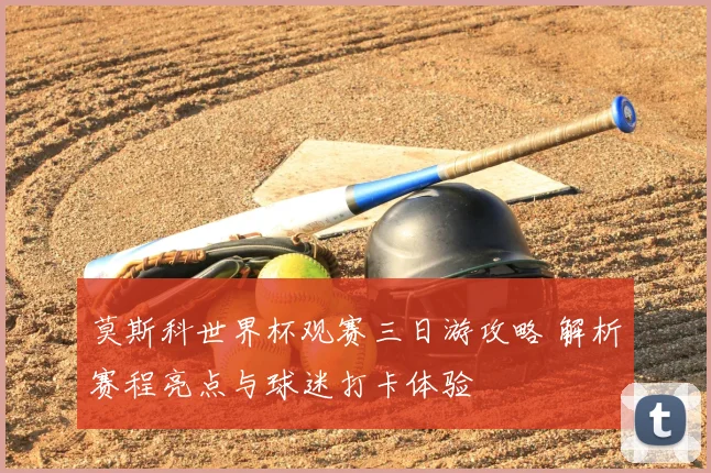 莫斯科世界杯观赛三日游攻略 解析赛程亮点与球迷打卡体验