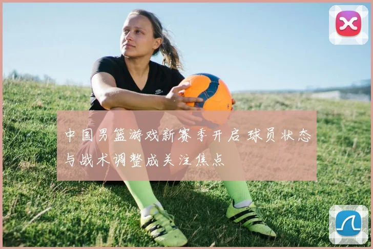 中国男篮游戏新赛季开启 球员状态与战术调整成关注焦点