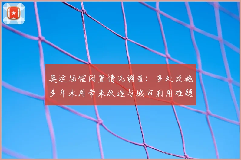 奥运场馆闲置情况调查:多处设施多年未用带来改造与城市利用难题