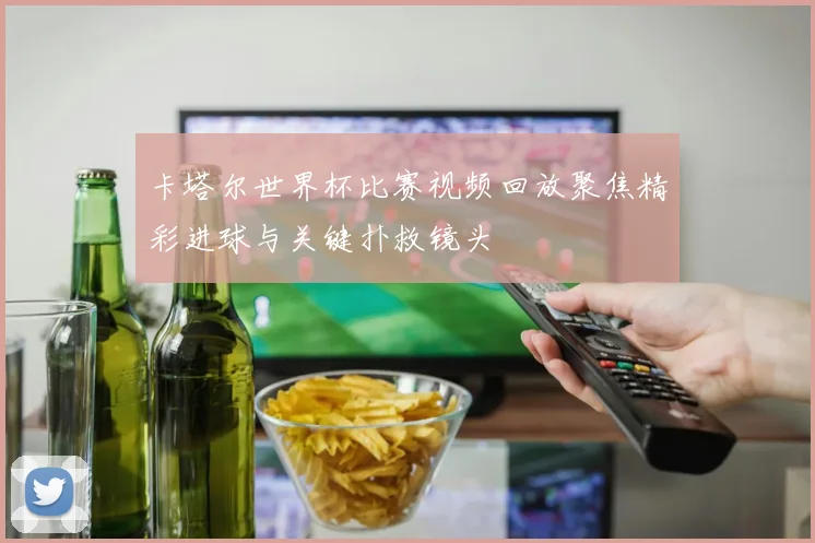 卡塔尔世界杯比赛视频回放聚焦精彩进球与关键扑救镜头