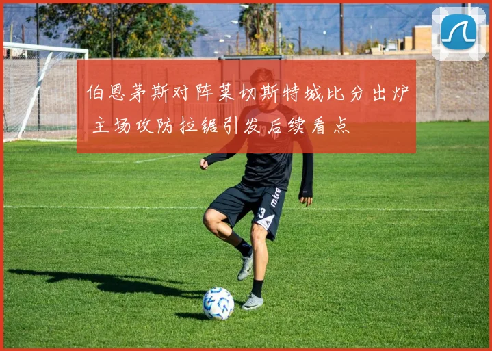 伯恩茅斯对阵莱切斯特城比分出炉 主场攻防拉锯引发后续看点