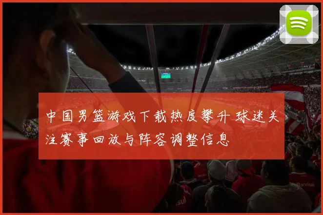 中国男篮游戏下载热度攀升 球迷关注赛事回放与阵容调整信息