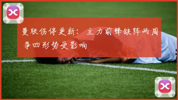 曼联伤停更新：主力前锋缺阵两周 争四形势受影响