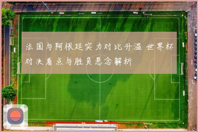 法国与阿根廷实力对比升温 世界杯对决看点与胜负悬念解析