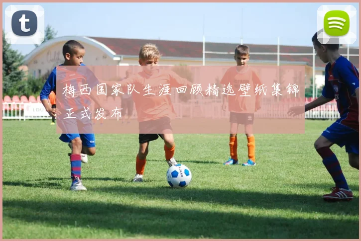 梅西国家队生涯回顾精选壁纸集锦正式发布