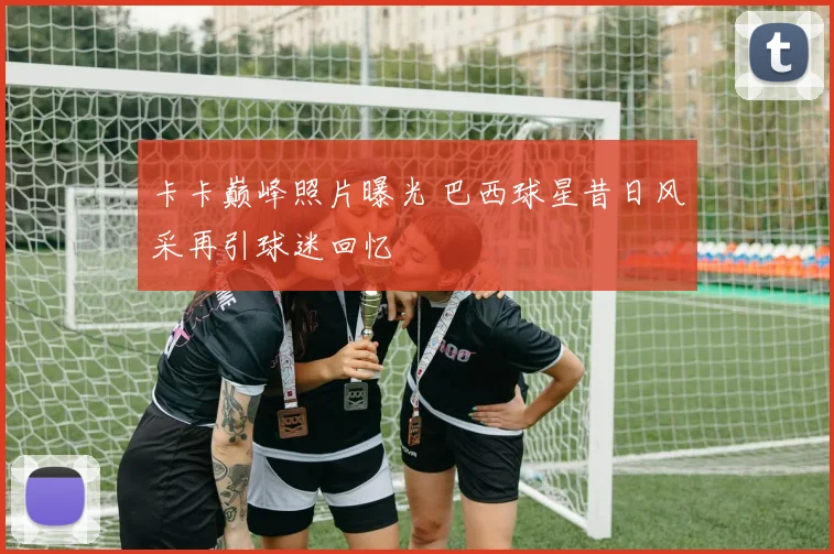 卡卡巅峰照片曝光 巴西球星昔日风采再引球迷回忆