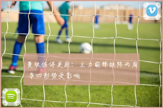 曼联伤停更新:主力前锋缺阵两周 争四形势受影响