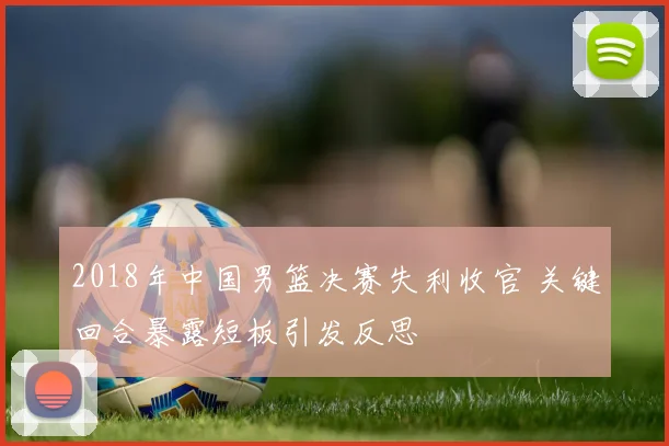 2018年中国男篮决赛失利收官 关键回合暴露短板引发反思