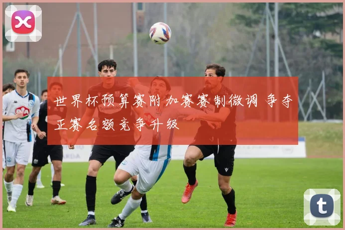 世界杯预算赛附加赛赛制微调 争夺正赛名额竞争升级