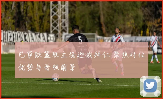 巴萨欧篮联主场迎战拜仁 聚焦对位优势与晋级前景