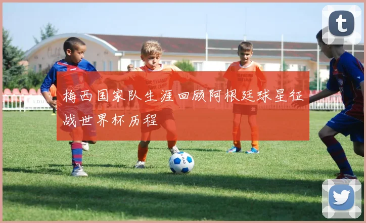 梅西国家队生涯回顾阿根廷球星征战世界杯历程