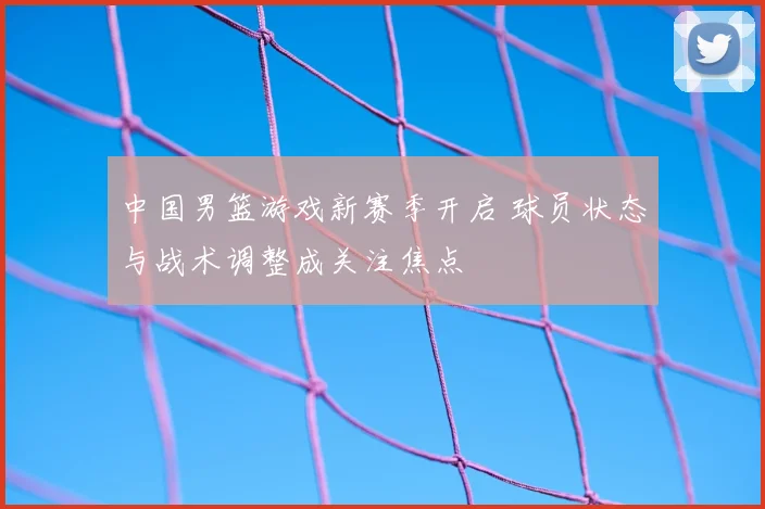 中国男篮游戏新赛季开启 球员状态与战术调整成关注焦点