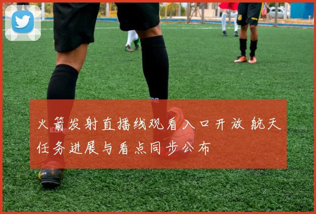 火箭发射直播线观看入口开放 航天任务进展与看点同步公布