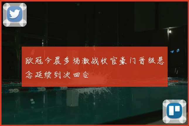 欧冠今晨多场激战收官豪门晋级悬念延续到次回合