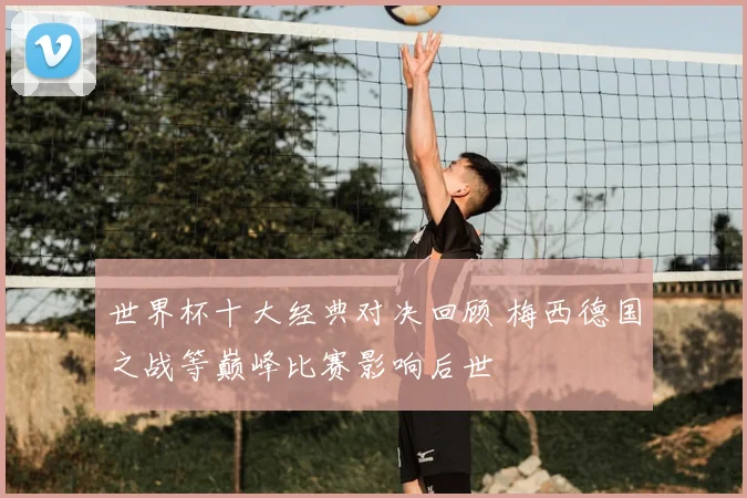 世界杯十大经典对决回顾 梅西德国之战等巅峰比赛影响后世