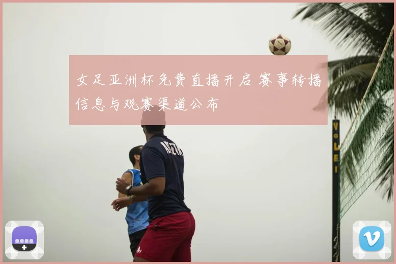 女足亚洲杯免费直播开启 赛事转播信息与观赛渠道公布
