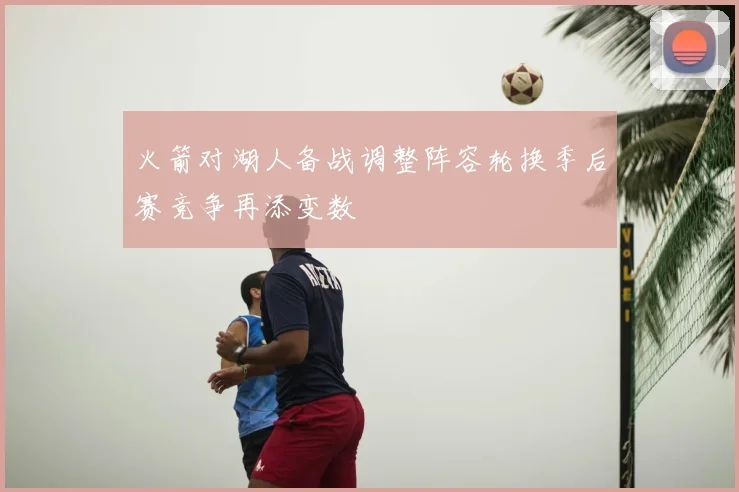 火箭对湖人备战调整阵容轮换季后赛竞争再添变数