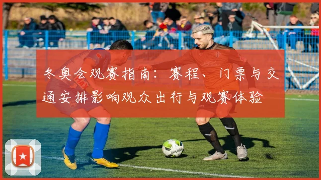 冬奥会观赛指南:赛程、门票与交通安排影响观众出行与观赛体验