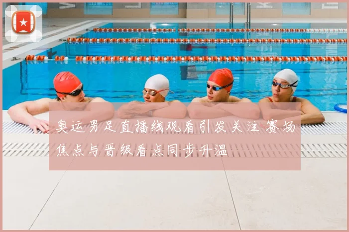 奥运男足直播线观看引发关注 赛场焦点与晋级看点同步升温