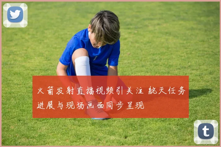 火箭发射直播视频引关注 航天任务进展与现场画面同步呈现