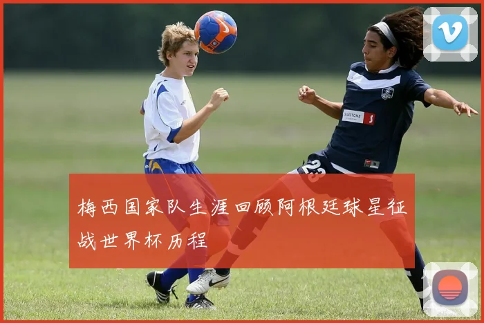 梅西国家队生涯回顾阿根廷球星征战世界杯历程