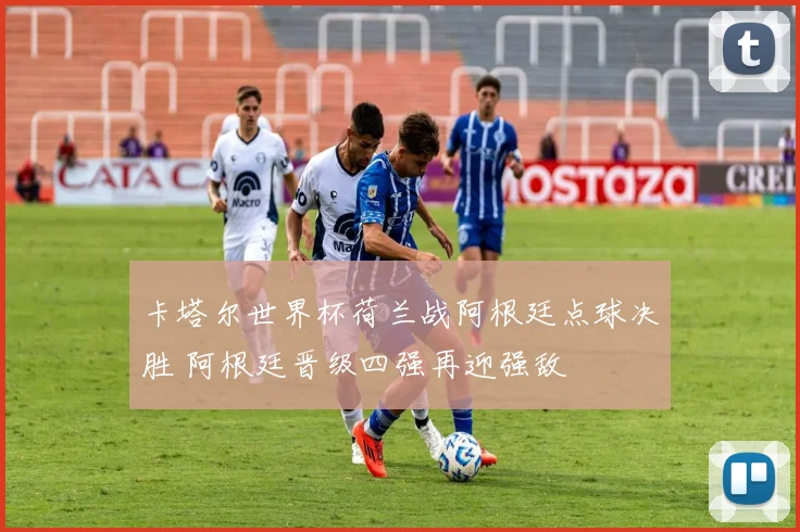 卡塔尔世界杯荷兰战阿根廷点球决胜 阿根廷晋级四强再迎强敌